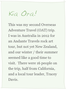 Kia Ora!
This was my second Overseas Adventure Travel (OAT) trip.  I was in Australia in 2012 for an Andante Travels rock art tour, but not yet New Zealand, and our winter / their summer seemed like a good time to visit.  There were 16 people on the trip, half from California, and a local tour leader, Tracey Davis.